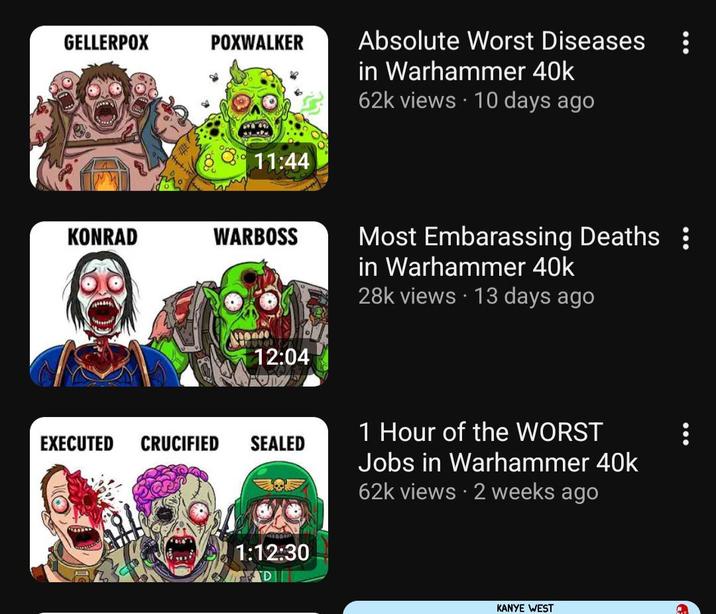 GELLERPOX POXWALKER 11:44 KONRAD WARBOSS 12:04 Absolute Worst Diseases in Warhammer 40k 62k views 10 days ago Most Embarassing Deaths : in Warhammer 40k 28k views 13 days ago EXECUTED CRUCIFIED SEALED 1:12:30 1 Hour of the WORST Jobs in Warhammer 40k 62k views • 2 weeks ago KANYE WEST
