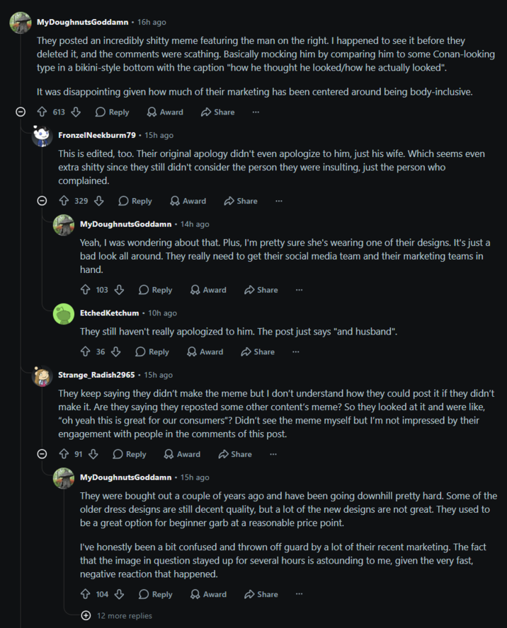 MyDoughnutsGoddamn ⚫ 16h ago They posted an incredibly s----- meme featuring the man on the right. I happened to see it before they deleted it, and the comments were scathing. Basically mocking him by comparing him to some Conan-looking type in a bikini-style bottom with the caption "how he thought he looked/how he actually looked". It was disappointing given how much of their marketing has been centered around being body-inclusive. 613 Reply > Award FronzelNeekburm79. 15h ago Share This is edited, too. Their original apology didn't even apologize to him, just his wife. Which seems even extra s----- since they still didn't consider the person they were insulting, just the person who complained. 329 Reply Award Share ... MyDoughnutsGoddamn ⚫ 14h ago Yeah, I was wondering about that. Plus, I'm pretty sure she's wearing one of their designs. It's just a bad look all around. They really need to get their social media team and their marketing teams in hand. 103 Reply > Award Share ... EtchedKetchum ⚫ 10h ago They still haven't really apologized to him. The post just says "and husband". Ŵ 36 Reply Award Share Strange Radish2965 - 15h ago They keep saying they didn't make the meme but I don't understand how they could post it if they didn't make it. Are they saying they reposted some other content's meme? So they looked at it and were like, "oh yeah this is great for our consumers"? Didn't see the meme myself but I'm not impressed by their engagement with people in the comments of this post. Ŵ 91 B Reply > Award Share MyDoughnutsGoddamn ⚫ 15h ago They were bought out a couple of years ago and have been going downhill pretty hard. Some of the older dress designs are still decent quality, but a lot of the new designs are not great. They used to be a great option for beginner garb at a reasonable price point. I've honestly been a bit confused and thrown off guard by a lot of their recent marketing. The fact that the image in question stayed up for several hours is astounding to me, given the very fast, negative reaction that happened. 104 Reply > Award Share 12 more replies
