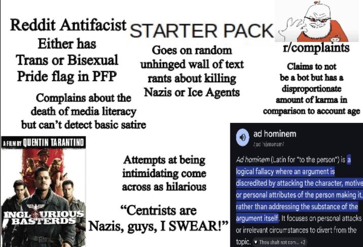 Reddit Antifacist STARTER PACK Either has Trans or Bisexual Pride flag in PFP Complains about the death of media literacy Goes on random unhinged wall of text rants about killing Nazis or Ice Agents but can't detect basic satire A FILM BY QUENTIN TARANTINO INGL URIOUS BASTERDS Attempts at being intimidating come across as hilarious "Centrists are r/complaints Claims to not be a bot but has a disproportionate amount of karma in comparison to account age ad hominem ad hamanam Ad hominem (Latin for "to the person") is a logical fallacy where an argument is discredited by attacking the character, motive or personal attributes of the person making it, rather than addressing the substance of the argument itself. It focuses on personal attacks Nazis, guys, I SWEAR!" or irrelevant circumstances to divert from the topic. Thou shalt not.com.. +2