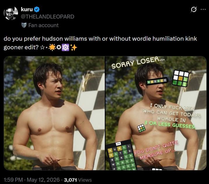 kuru @THELANDLEOPARD Fan account do you prefer hudson williams with or without wordle humiliation kink gooner edit? ✩**** SORRY LOSER... I ONLY F--- MEN WHO CAN GET TODAYS WORDLE IN 3 OR LESS GUESSES AUREI RATED • 1:59 PM May 12, 2026 3,071 Views BAKER YOU DON'T QUITE WAGER MEASURE UP... AGER