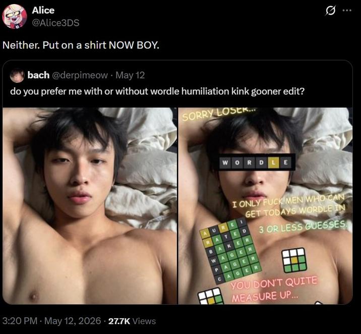 Alice @Alice3DS Neither. Put on a shirt NOW BOY. bach @derpimeow. May 12 do you prefer me with or without wordle humiliation kink gooner edit? SORRY LOSER... WORDLE 10 3:20 PM - May 12, 2026 27.7K Views • I ONLY F--- MEN WHO CAN GET TODAYS WORDLE IN RATED WAGER PAGER AGE R 3 OR LESS GUESSES YOU DON'T QUITE MEASURE UP...