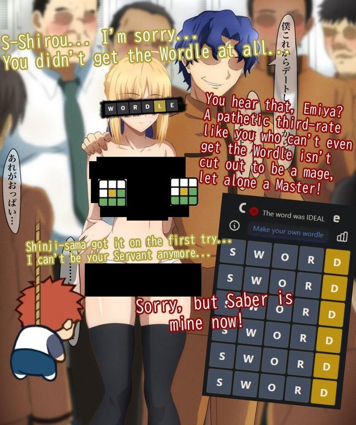S-Shirou. I'm sorry... You didn't get the Wordle at all. あれがおっぱい・・・ RD 僕これからデート You hear that, Emiya? A pathetic third-rate Like you who can't even get the Wordle isn't cut out to be a mage, let alone a Master! Shinji-sama got it on the first try... I can't be your Servant anymore... The word was IDEAL e Make your own wordle о Sorry, but Saber is mine now! S W O R D S W R D R D R D S S W W O R D о R D W о