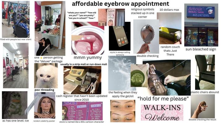 filled with people but near silent ac has one level: ice affordable eyebrow appointment "whats your name?" "how old are you?" "you are pretty" "are you in school?" "how-" Salon Karimat Coiffure & Esthétique religious symbols stacked up in one corner 10 dollars max one person getting mmm yummy the "deluxe" package usually in a strip mall or run-down mall pov: threading cash register that hasn't been updated A-ANGEL B-PRETTY since 2010 name (SASSY N-SUGAR D-SCORCHIN 0 GLITZY 6-STYLIN F- LUCKY G-ROCKER H-KOOL PMIKYY P-DAZZLIN Q-SPICY R-4 EVER S-PUNK Month jan STAR-3 feb-PRINCESSXOXO march B00 911 april - TWINKLE 404 may KWEEN89 june BBGBL random celebrity poster store is named like a 90s cartoon character No Coller ID stylist is always calling someone double checking the feeling when they random couch thats Just There Amour' Beauty Salon 865.247.1095 sun bleached sign apply the gel/oil "hold for me please" WALK-INS Welcome plastic chairs abound double checking the result