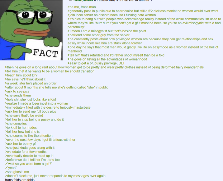FACT >be me, trans man >generally pass in public due to beard/voice but still a 5'2 dickless manlet no woman would ever want >join incel server on discord because I f------ hate women >it's nice to hang out with people who acknowledge reality instead of the woke communities I'm used to where they're like "hurr durr if you can't get a gf it must be because you're an evil misogynist with a bad personality" >I mean I am a misogynist but that's beside the point >befriend some other guy from the server >he constantly posts about how privileged women are because they can get relationships and sex easily while incels like him are stuck alone forever >one day he says that most men would gladly live life on easymode as a woman instead of the hell of manhood >tell him that's retarded and I'd rather shoot myself than be a foid >he goes on listing all the advantages of womanhood >easy to get a bf, p---- privilege, DEI >then he goes on a long rant about how women get to be pretty and wear pretty clothes instead of being deformed hairy neanderthals >tell him that if he wants to be a woman he should transition >teach him about DIY >he says he'll think about it >a week later he's placed an order >after about 9 months she tells me she's getting called "she" in public >ask to see pics >she sends them >h-------- she just looks like a foid >realize I made a loser incel into a woman >immediately filled with the desire to furiously masturbate >ask her to send me full body pics >she says that'd be weird >tell her to stop being a p---- and do it >she complies >j------- to her nudes >tell her how hot she is >she seems to like the attention >over the next few days I get flirtatious with her >ask her to be my gf >she just kinda goes along with it >we edate for a few months >eventually decide to meet up irl >before we do, I tell her I'm trans too >"wait so you were born a girl?" >"yeah" >she ghosts me >doesn't block me, just never responds to my messages ever again trans foids are foids