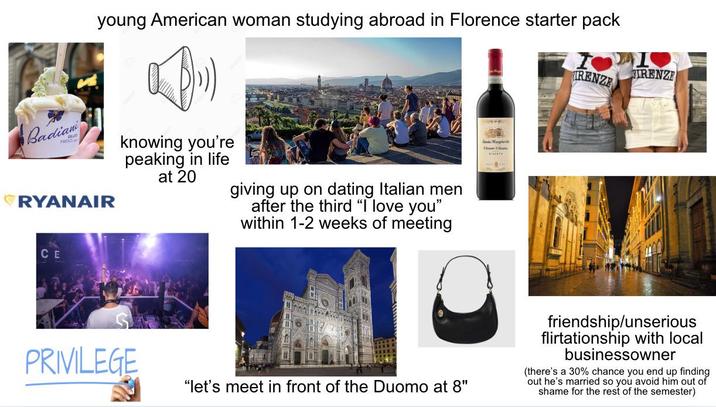 young American woman studying abroad in Florence starter pack Badian RYANAIR knowing you're peaking in life at 20 giving up on dating Italian men after the third "I love you" within 1-2 weeks of meeting CE PRIVILEGE "let's meet in front of the Duomo at 8" Santa Margher FIRENZE IRENZE friendship/unserious flirtationship with local businessowner (there's a 30% chance you end up finding out he's married so you avoid him out of shame for the rest of the semester)