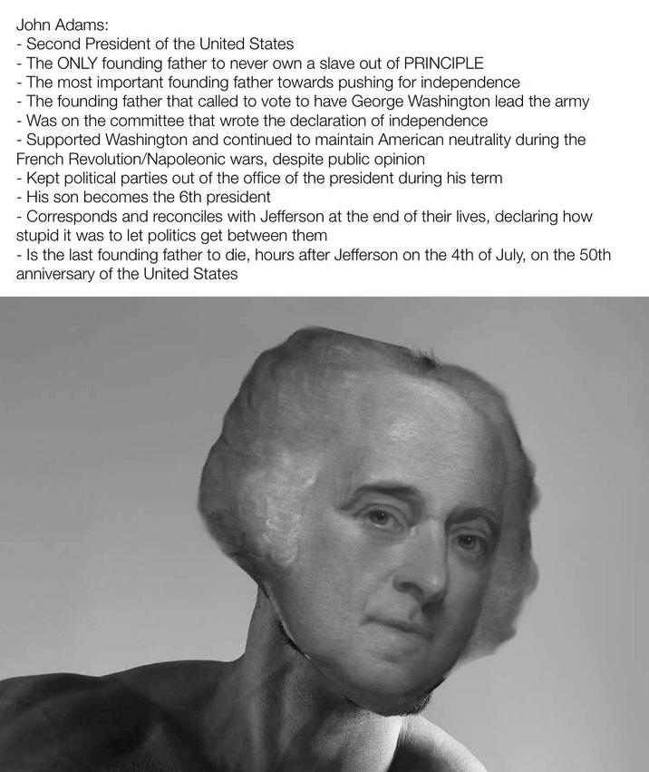 John Adams: - - Second President of the United States - The ONLY founding father to never own a slave out of PRINCIPLE The most important founding father towards pushing for independence - The founding father that called to vote to have George Washington lead the army - Was on the committee that wrote the declaration of independence - Supported Washington and continued to maintain American neutrality during the French Revolution/Napoleonic wars, despite public opinion - Kept political parties out of the office of the president during his term - His son becomes the 6th president Corresponds and reconciles with Jefferson at the end of their lives, declaring how stupid it was to let politics get between them - Is the last founding father to die, hours after Jefferson on the 4th of July, on the 50th anniversary of the United States