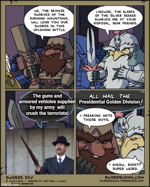 WE, THE BRONZE DWARVES OF THE BURNING MOUNTAINS, WILL LEND YOU OUR SWORDS IN THIS UPCOMING BATTLE. LIKEWISE, THE BLADES OF THE SILVER SEEKER DWARVES ARE AT YOUR DISPOSAL, DEAR FRIENDS. The guns and armored vehicles supplied by my army will crush the terrorists! ALL HAIL THE Presidential Golden Division! SWORDS DIV 2018-2021 CREATED BY MATTHEW J WILLS imgflip.comTS RESERVED I FREAKING HATE THOSE GUYS. I KNOW, RIGHT? SUPER WEIRD. SWORDSCOMIC.COM SWORDSCOMIC.THREADLESS.COM