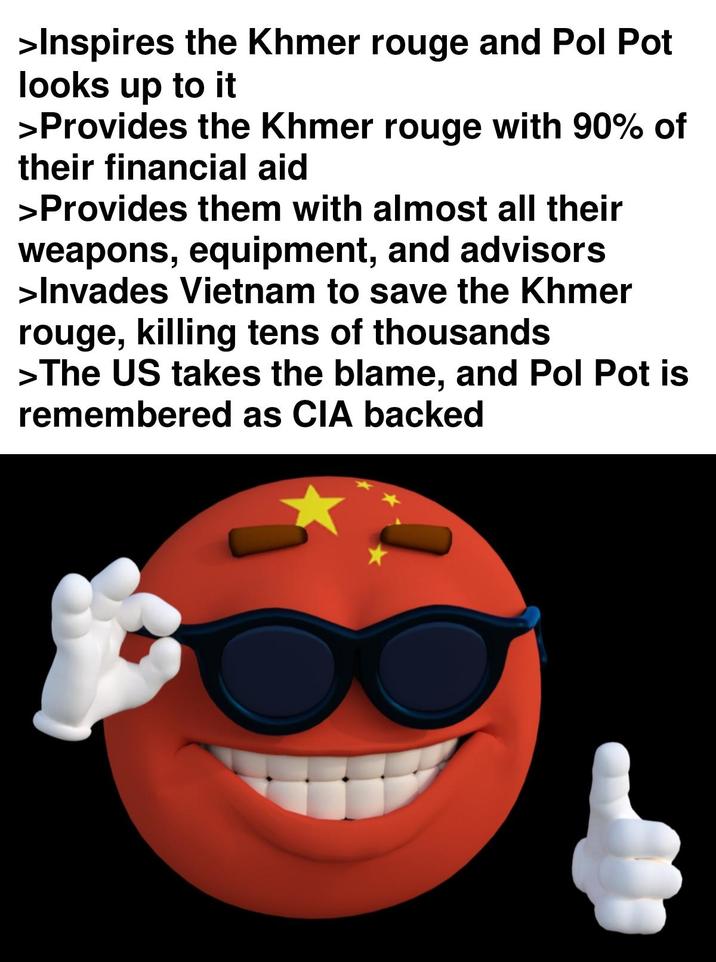 >Inspires the Khmer rouge and Pol Pot looks up to it >Provides the Khmer rouge with 90% of their financial aid >Provides them with almost all their weapons, equipment, and advisors >Invades Vietnam to save the Khmer rouge, killing tens of thousands >The US takes the blame, and Pol Pot is remembered as CIA backed