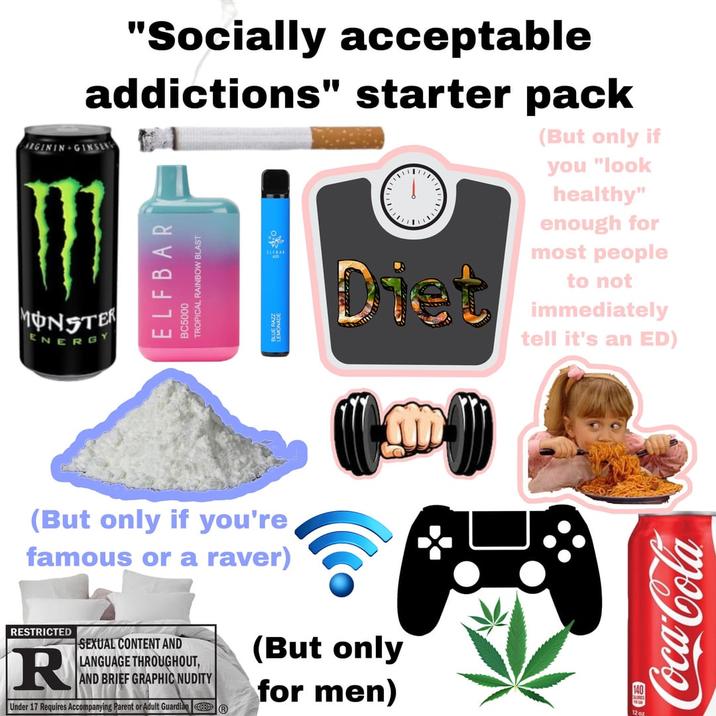 "Socially acceptable addictions" starter pack ARGININ GINSENG MONSTER ENERG ELFBAR BC5000 TROPICAL RAINBOW BLAST " , Diet (But only if you "look healthy" enough for most people to not immediately tell it's an ED) (But only if you're famous or a raver) RESTRICTED R SEXUAL CONTENT AND LANGUAGE THROUGHOUT, AND BRIEF GRAPHIC NUDITY Under 17 Requires Accompanying Parent or Adult Guardian (But only for men) 即 12oz Coca-Cola