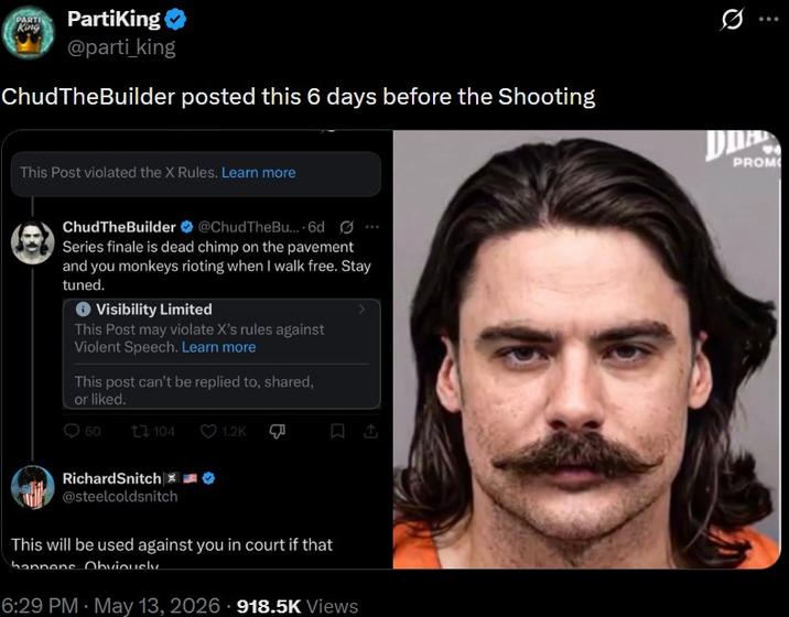 PARTI King PartiKing @parti_king ChudTheBuilder posted this 6 days before the Shooting This Post violated the X Rules. Learn more ChudTheBuilder @ChudTheBu.... 6d Ø Series finale is dead chimp on the pavement and you monkeys rioting when I walk free. Stay tuned. Visibility Limited This Post may violate X's rules against Violent Speech. Learn more This post can't be replied to, shared, or liked. 60 13104 1.2K الله RichardSnitch @steelcoldsnitch This will be used against you in court if that hannone Obviously 6:29 PM - May 13, 2026 918.5K Views PROM