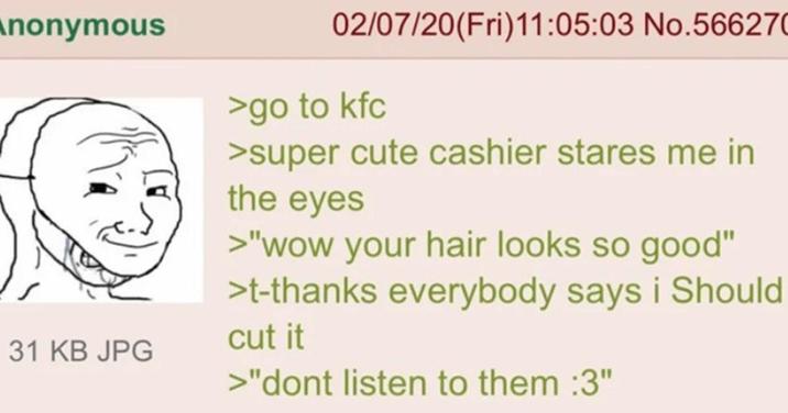 Anonymous 31 KB JPG 02/07/20(Fri)11:05:03 No.566270 >go to kfc >super cute cashier stares me in the eyes >"wow your hair looks so good" >t-thanks everybody says i Should cut it >"dont listen to them :3"