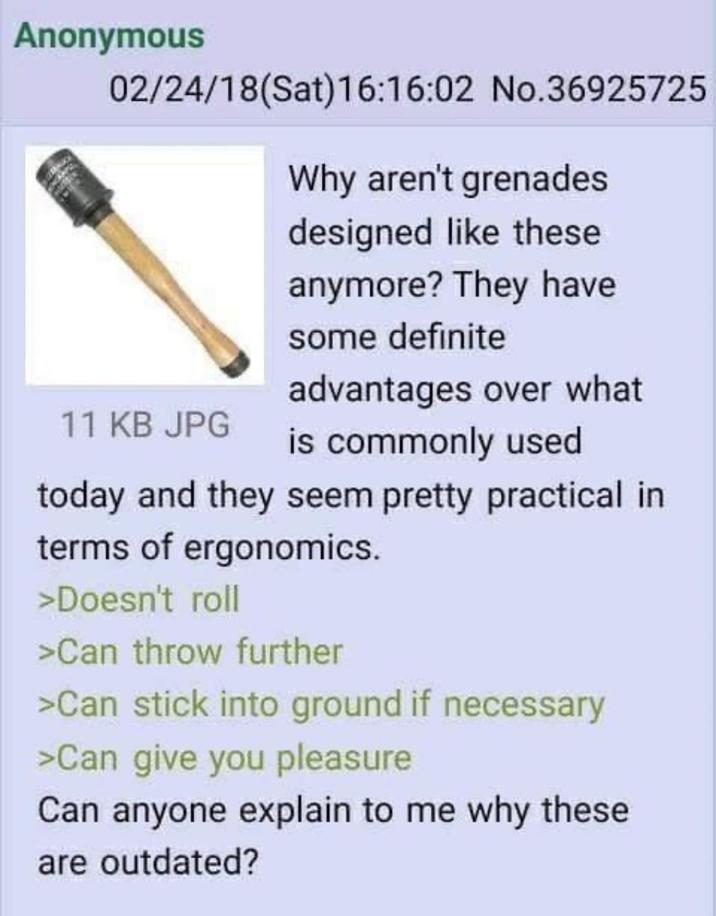 Anonymous 02/24/18 (Sat) 16:16:02 No.36925725 Why aren't grenades designed like these anymore? They have some definite advantages over what 11 KB JPG is commonly used today and they seem pretty practical in terms of ergonomics. >Doesn't roll >Can throw further >Can stick into ground if necessary >Can give you pleasure Can anyone explain to me why these are outdated?