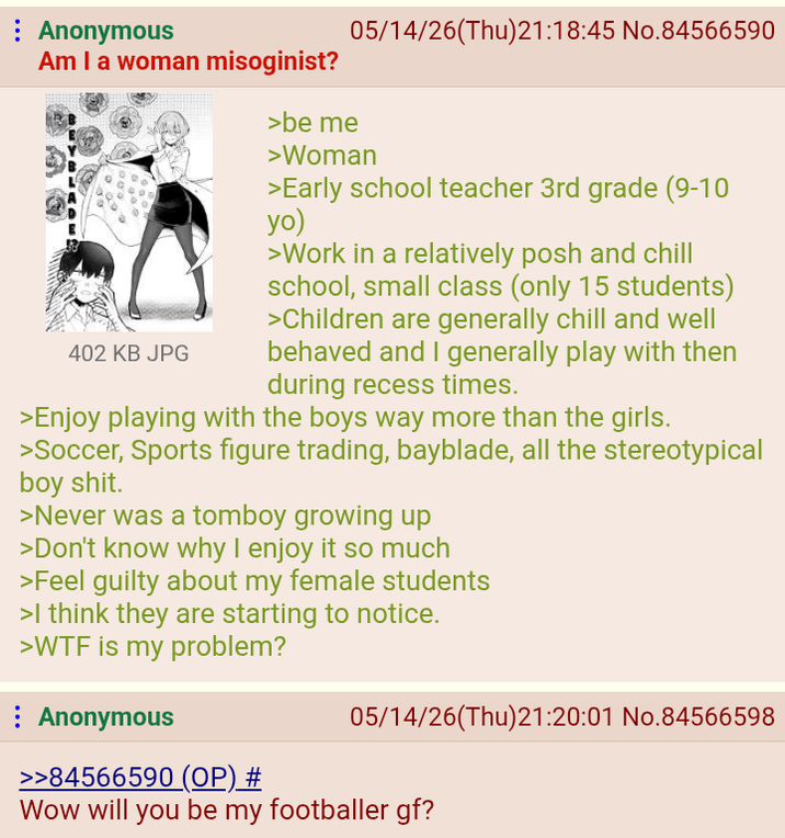 : Anonymous Am I a woman misoginist? 402 KB JPG >be me 05/14/26(Thu)21:18:45 No.84566590 >Woman >Early school teacher 3rd grade (9-10 yo) >Work in a relatively posh and chill school, small class (only 15 students) >Children are generally chill and well behaved and I generally play with then during recess times. >Enjoy playing with the boys way more than the girls. >Soccer, Sports figure trading, bayblade, all the stereotypical boy s---. >Never was a tomboy growing up >Don't know why I enjoy it so much >Feel guilty about my female students >I think they are starting to notice. >W-- is my problem? Anonymous >>84566590 (OP) # 05/14/26(Thu)21:20:01 No.84566598 Wow will you be my footballer gf?