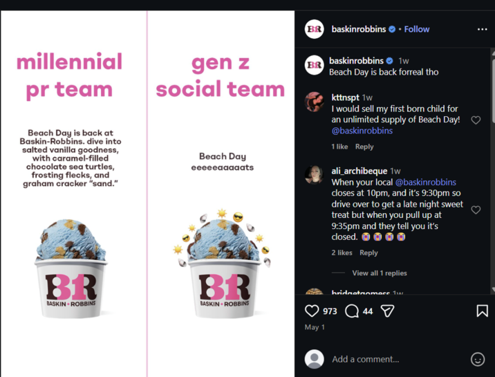 BR baskinrobbins ⚫ Follow millennial pr team Beach Day is back at Baskin-Robbins. dive into salted vanilla goodness, with caramel-filled chocolate sea turtles, frosting flecks, and graham cracker "sand." gen z social team Beach Day eeeeeaaaaats BR BASKIN ROBBINS BR BASKIN ROBBINS BR 3 May 1 baskinrobbins ❤ 1w Beach Day is back forreal tho kttnspt 1w I would sell my first born child for an unlimited supply of Beach Day! ♡ @baskinrobbins 1 like Reply ali_archibeque 1w When your local @baskinrobbins closes at 10pm, and it's 9:30pm so drive over to get a late night sweet treat but when you pull up at 9:35pm and they tell you it's closed. 2 likes Reply O View all 1 replies bridgetonmess Tw 973 44 Add a comment...