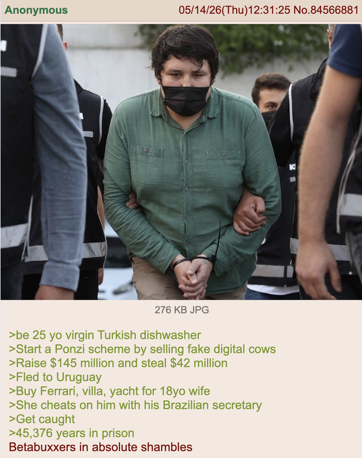 Anonymous 05/14/26(Thu)12:31:25 No.84566881 276 KB JPG >be 25 yo virgin Turkish dishwasher >Start a Ponzi scheme by selling fake digital cows >Raise $145 million and steal $42 million >Fled to Uruguay >Buy Ferrari, villa, yacht for 18yo wife >She cheats on him with his Brazilian secretary >Get caught >45,376 years in prison Betabuxxers in absolute shambles
