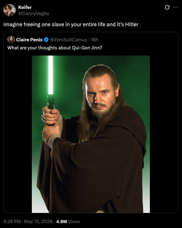 Keifer @DannyVegito imagine freeing one slave in your entire life and it's Hitler Claire Penis ✰ @ZeroSuitCamus + 18h What are your thoughts about Qui-Gon Jinn? 6:28 PM - May 13, 2026 4.8M Views