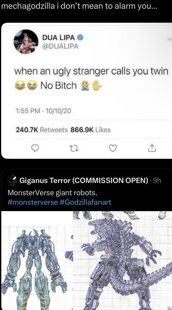 mechagodzilla i don't mean to alarm you... DUA LIPA @DUALIPA when an ugly stranger calls you twin No Bitch 1:55 PM 10/10/20 240.7K Retweets 866.9K Likes 27 Giganus Terror (COMMISSION OPEN). 9h MonsterVerse giant robots. #monsterverse #Godzillafanart