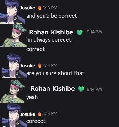 Josuke 5:13 PM and you'd be correct Rohan Kishibe 5:14 PM im always corecet correct Josuke 5:14 PM are you sure about that Rohan Kishibe 5:14 PM yeah Josuke 5:14 PM corecet