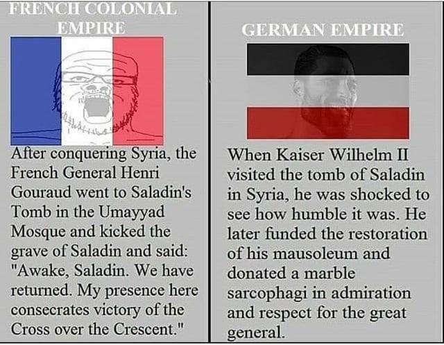 FRENCH COLONIAL EMPIRE GERMAN EMPIRE After conquering Syria, the French General Henri Gouraud went to Saladin's Tomb in the Umayyad Mosque and kicked the grave of Saladin and said: "Awake, Saladin. We have returned. My presence here consecrates victory of the Cross over the Crescent." When Kaiser Wilhelm II visited the tomb of Saladin in Syria, he was shocked to see how humble it was. He later funded the restoration of his mausoleum and donated a marble sarcophagi in admiration and respect for the great general.