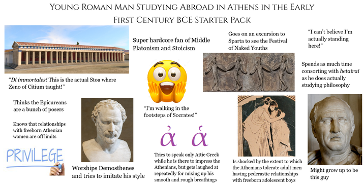 YOUNG ROMAN MAN STUDYING ABROAD IN ATHENS IN THE EARLY FIRST CENTURY BCE STARTER PACK Super hardcore fan of Middle Platonism and Stoicism Goes on an excursion to Sparta to see the Festival of Naked Youths "I can't believe I'm actually standing here!" "Di immortales! This is the actual Stoa where Zeno of Citium taught!" Thinks the Epicureans are a bunch of posers Knows that relationships with freeborn Athenian women are off limits PRIVILEGE Worships Demosthenes and tries to imitate his style "I'm walking in the footsteps of Socrates!" a & Tries to speak only Attic Greek while he is there to impress the Athenians, but gets laughed at repeatedly for mixing up his smooth and rough breathings Is shocked by the extent to which the Athenians tolerate adult men having pederastic relationships with freeborn adolescent boys Spends as much time consorting with hetairai as he does actually studying philosophy Might grow up to be this guy