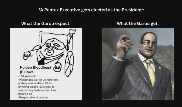 *A Pentex Executive gets elected as the President* What the Garou expect: Holden Bloodfeast (R) Iowa -118 years old -Please god just let us nuke Iran, nothing else matters, I'll do anything please I just want to see burning flesh one last time before I die -Respectable bipartisan What the Garou get: