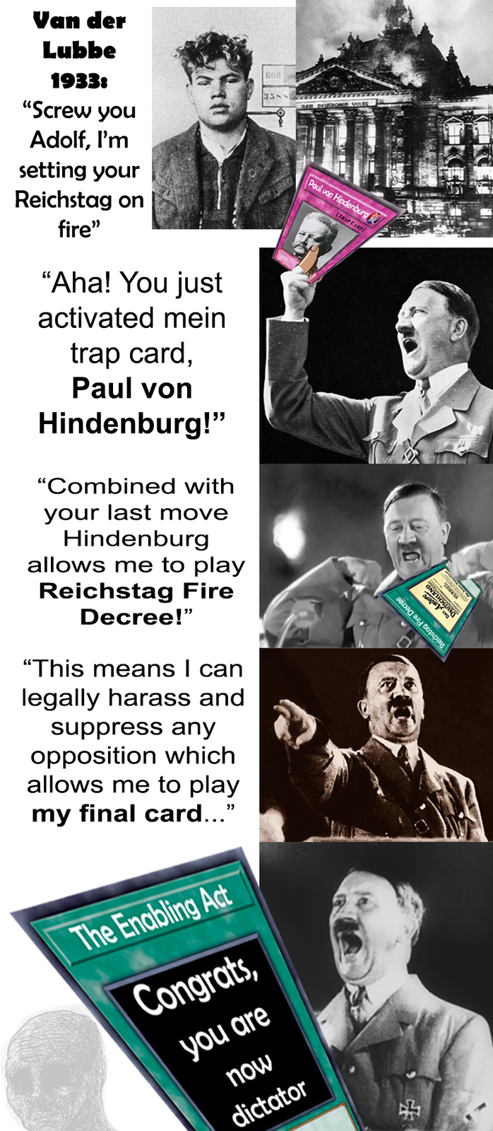 Paul von Hindenburg TRAP CARD 30 Reichstag Fire Decree DEUTSC Това CHLAND GNATHOSTO Van der Lubbe 1933: "Screw you Adolf, I'm setting your Reichstag on fire" "Aha! You just activated mein trap card, Paul von Hindenburg!" "Combined with your last move Hindenburg allows me to play Reichstag Fire Decree!" "This means I can legally harass and suppress any opposition which allows me to play my final card..." The Enabling Act Congrats, you are now dictator ROS 3385 44