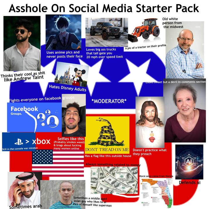 A------ On Social Media Starter Pack Old white person from the midwest alamy Thinks their cool as s--- like Andrew Taint Uses anime pics and never posts their face Loves big ass trucks that tail gate you 20 mph over speed limit A pic of a tractor on their profile alamu Hates Disney Adults *MODERATOR* Fights everyone on facebook groups Facebook Groups. LOOKS Sweet but a devil in comments section <b> xbox Still in the console war mindset Selfies like this (Probably smokes weed) & brags about f------ many women online DONT TREAD ON ME Has a flag like this outside house Doesn't practice what they preach Always something related to money utterstock Sometimes arab 3 2 shutterstock Shutterstock utterstoc OOT 8991577398 DP 335335270 Sometimes a middle aged asian guy who likes to ai Pics of himself like superman THE TR PED Worst ones come from florida Northwest Distr 0833533523 Central East Distri Central West South Davie [AI] Northeast Defends ai
