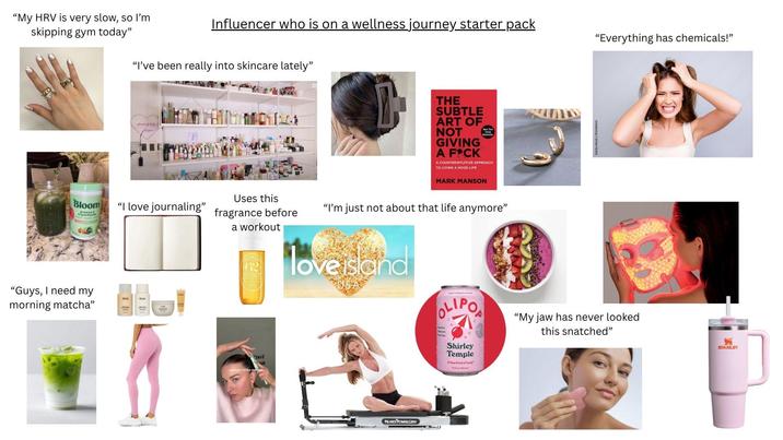 "My HRV is very slow, so I'm skipping gym today" Influencer who is on a wellness journey starter pack "I've been really into skincare lately" muses fam Uses this Bloom "I love journaling" fragrance before a workout "Guys, I need my morning matcha" QUAL QUA DoY THE SUBTLE ART OF NOT GIVING A F*CK New York A COUNTERINTUITIVE APPROACH TO LIVING A GOOD LIFE MARK MANSON "I'm just not about that life anymore" Adobe Stock 55480551 "Everything has chemicals!" love island OLIPO "My jaw has never looked this snatched" PILATES POWER GYM Shirley Temple A New Kind of Sodo 355) 炳 STANLEY