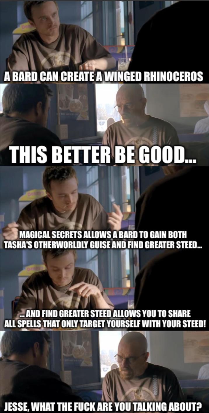 A BARD CAN CREATE A WINGED RHINOCEROS THIS BETTER BE GOOD... MAGICAL SECRETS ALLOWS A BARD TO GAIN BOTH TASHA'S OTHERWORLDLY GUISE AND FIND GREATER STEED... ...AND FIND GREATER STEED ALLOWS YOU TO SHARE ALL SPELLS THAT ONLY TARGET YOURSELF WITH YOUR STEED! JESSE, WHAT THE F--- ARE YOU TALKING ABOUT?