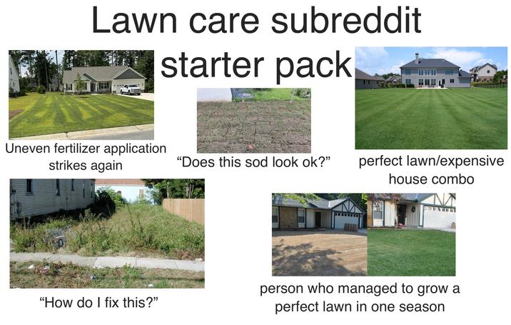 Lawn care subreddit starter pack Uneven fertilizer application. strikes again "Does this sod look ok?" perfect lawn/expensive house combo "How do I fix this?" person who managed to grow a perfect lawn in one season
