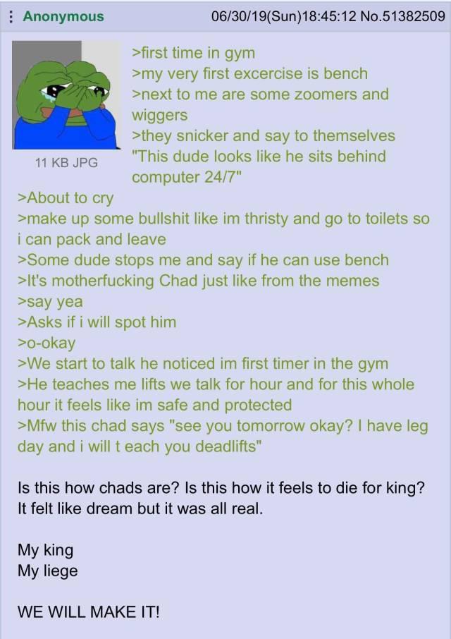 Anonymous 11 KB JPG >About to cry 06/30/19(Sun)18:45:12 No.51382509 >first time in gym >my very first excercise is bench >next to me are some zoomers and wiggers >they snicker and say to themselves "This dude looks like he sits behind computer 24/7" >make up some b------- like im thristy and go to toilets so i can pack and leave >Some dude stops me and say if he can use bench >It's m------------ Chad just like from the memes >say yea >Asks if i will spot him >o-okay >We start to talk he noticed im first timer in the gym >He teaches me lifts we talk for hour and for this whole hour it feels like im safe and protected >Mfw this chad says "see you tomorrow okay? I have leg day and i will teach you deadlifts" Is this how chads are? Is this how it feels to die for king? It felt like dream but it was all real. My king My liege WE WILL MAKE IT!