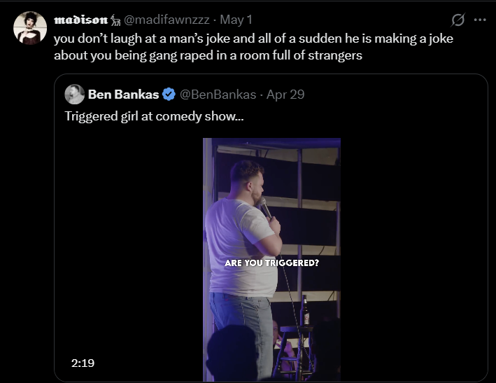 madison@madifawnzzz - May 1 you don't laugh at a man's joke and all of a sudden he is making a joke about you being gang r---- in a room full of strangers Ben Bankas @BenBankas. Apr 29 Triggered girl at comedy show... 2:19 ARE YOU TRIGGERED?
