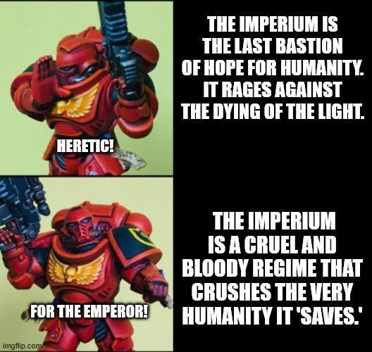 HERETIC! THE IMPERIUM IS THE LAST BASTION OF HOPE FOR HUMANITY. IT RAGES AGAINST THE DYING OF THE LIGHT. FOR THE EMPEROR! imgflip.com THE IMPERIUM IS A CRUEL AND BLOODY REGIME THAT CRUSHES THE VERY HUMANITY IT 'SAVES."