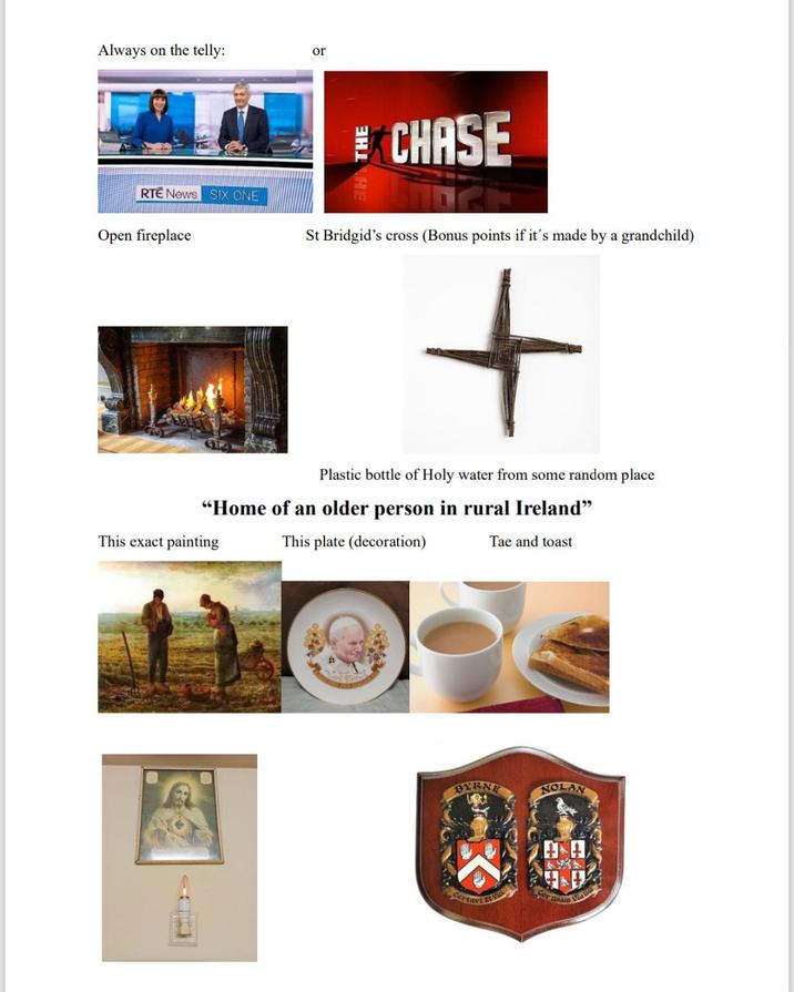 Always on the telly: or EXCHASE RTE News SIX ONE Open fireplace St Bridgid's cross (Bonus points if it's made by a grandchild) + Plastic bottle of Holy water from some random place "Home of an older person in rural Ireland" This exact painting This plate (decoration) Tae and toast BYRNE NOLAN Certavi runam