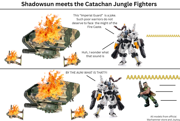 Shadowsun meets the Catachan Jungle Fighters This “Imperial Guard” is a joke. Such poor warriors do not deserve to face the might of the Fire Caste. Huh, I wonder what that sound is AAA AA BY THE AUN! WHAT IS THAT?!! AAAAAAAAAAAAAAAA All models from official Warhammer store and Joytoy