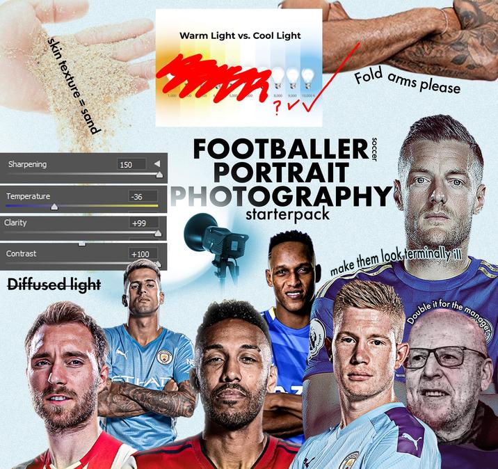 skin texture = sand Sharpening Temperature Clarity Contrast Diffused light 150 -36 +99 +100 Warm Light vs. Cool Light Fold arms please 1,000 00 00 4 5,000 000 8,000 9,000 10,000 K ? ✓✓ FOOTBALLER PORTRAIT PHOTOGRAPHY starterpack LUXC80 make them look-terminally ill Double it for the NE manager
