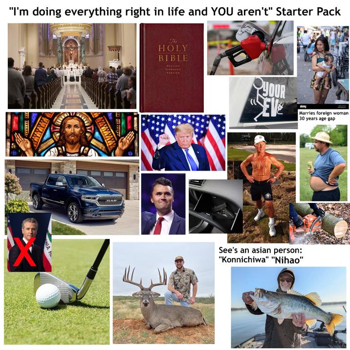 "I'm doing everything right in life and YOU aren't" Starter Pack NIA HL RAM alamu The HOLY BIBLE ENGLISH STANDARD VERSION YOUR EVE ny alamy alamu www.alamy.com Marries foreign woman 30 years age gap See's an asian person: "Konnichiwa" "Nihao" 1