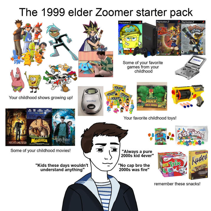 The 1999 elder Zoomer starter pack PlayStation.2 PlayStation.2 PlayStation.2 Your childhood shows growing up! Stiller PSIH VOCONOW NAUGHTY DOG Some of your favorite games from your childhood HULK HULK HANDS T GAME BOY NER MADAGASCAR Mark Potter NIGHT MUSEUM Some of your childhood movies! "Kids these days wouldn't understand anything" Your favorite childhood toys! "Always a pure 2000s kid 4ever" "No cap bro the 2000s was fire" BACK HERSHEY'S Kiss ables TriksKudos mm remember these snacks!