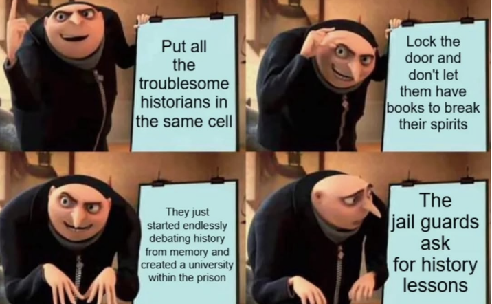 Put all the troublesome historians in the same cell Lock the door and don't let them have books to break their spirits They just started endlessly debating history from memory and created a university within the prison The jail guards ask for history lessons