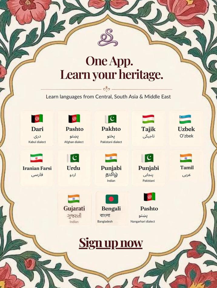 One App. Learn your heritage. de Learn languages from Central, South Asia & Middle East Dari دری C Pashto Pakhto Tajik Uzbek پښتو پختو تاجیکی O'zbek Kabul dialect Afghan dialect Pakistani dialect C C Iranian Farsi Urdu فارسی اردو Punjabi தமிழ் Punjabi Tamil عربی پنجابی Indian Pakistani H Gujarati ગુજરાતી Bengali বাংলা Indian Bangladesh Pashto پښتو Nangarhari dialect Sign up now