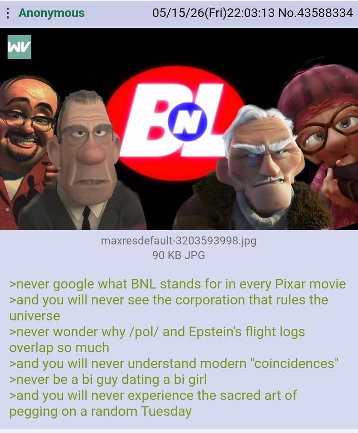 Anonymous 05/15/26(Fri)22:03:13 No.43588334 WV N maxresdefault-3203593998.jpg 90 KB JPG >never google what BNL stands for in every Pixar movie >and you will never see the corporation that rules the universe >never wonder why/pol/ and Epstein's flight logs overlap so much >and you will never understand modern "coincidences" >never be a bi guy dating a bi girl >and you will never experience the sacred art of p------ on a random Tuesday