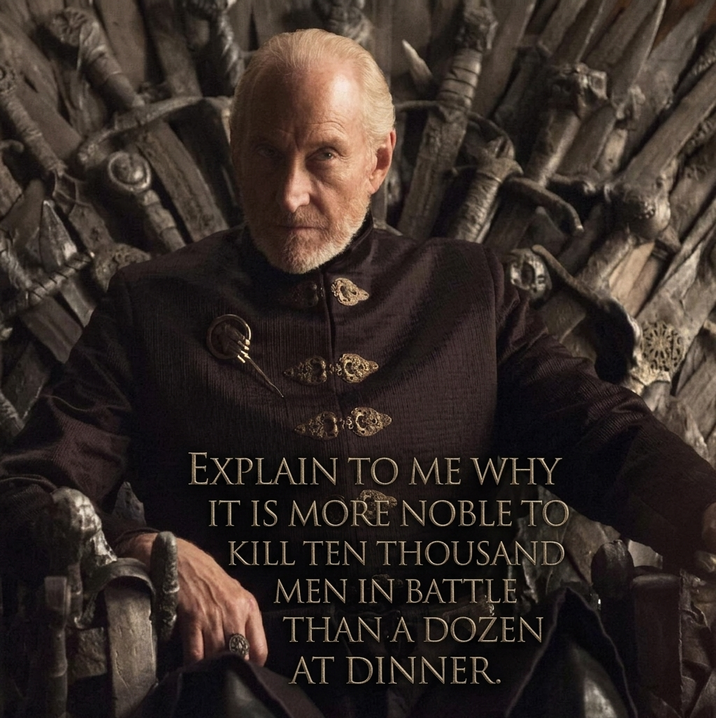 EXPLAIN TO ME WHY IT IS MORE NOBLE TO KILL TEN THOUSAND MEN IN BATTLE THAN A DOZEN AT DINNER.