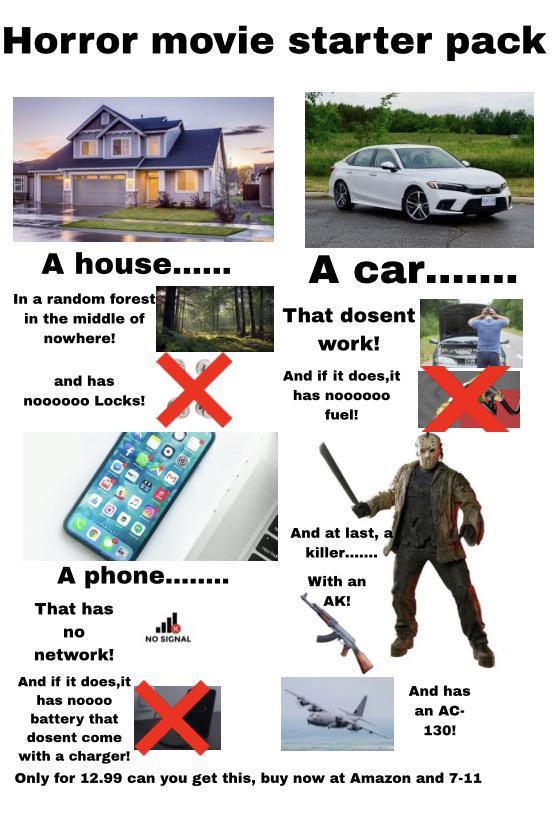 Horror movie starter pack A house...... In a random forest in the middle of nowhere! and has noooooo Locks! A car.... That dosent work! And if it does, it has noooooo fuel! 00 OPDO 06 3 181 A phone........ That has no network! And if it does,it has noooo battery that 嗎 NO SIGNAL And at last, a killer....... With an AK! dosent come with a charger! And has an AC- 130! Only for 12.99 can you get this, buy now at Amazon and 7-11