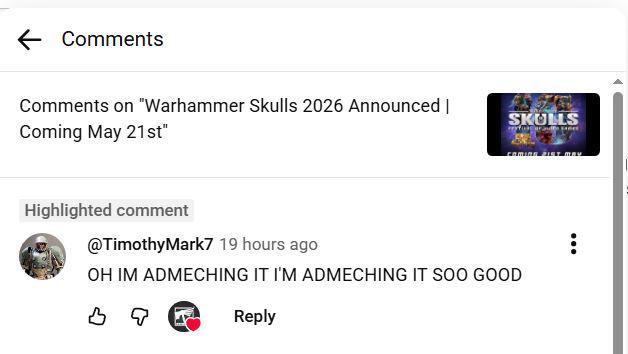 ← Comments Comments on "Warhammer Skulls 2026 Announced | Coming May 21st" SKULLS COMING IST MAY Highlighted comment @Timothy Mark7 19 hours ago OH IM ADMECHING IT I'M ADMECHING IT SOO GOOD во Reply ÷