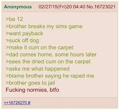 Anonymous 02/27/15(Fri)20:04:40 No.16723021 >be 121 >brother breaks my sims game >want payback >suck off dog >make it c-- on the carpet >>dad comes home, some hours later >sees the dried c-- on the carpet >asks me what happened >blame brother saying he r---- me >brother goes to jail F------ normies, btfo >>16726270 #