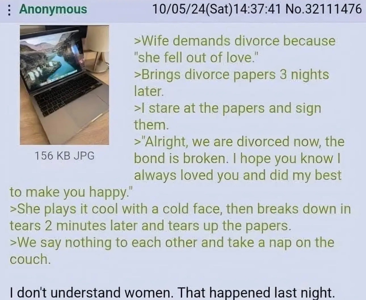 Anonymous 156 KB JPG to make you happy." 10/05/24(Sat) 14:37:41 No.32111476 >Wife demands divorce because "she fell out of love." >Brings divorce papers 3 nights later. >I stare at the papers and sign them. >"Alright, we are divorced now, the bond is broken. I hope you know I always loved you and did my best >She plays it cool with a cold face, then breaks down in tears 2 minutes later and tears up the papers. >We say nothing to each other and take a nap on the couch. I don't understand women. That happened last night.