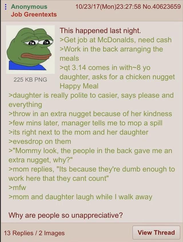 Anonymous Job Greentexts 225 KB PNG 10/23/17 (Mon)23:27:58 No.40623659 This happened last night. >Get job at McDonalds, need cash >Work in the back arranging the meals >qt 3.14 comes in with-8 yo daughter, asks for a chicken nugget Happy Meal >daughter is really polite to casier, says please and everything >throw in an extra nugget because of her kindness >few mins later, manager tells me to mop a spill >its right next to the mom and her daughter >evesdrop on them >"Mommy look, the people in the back gave me an extra nugget, why?" >mom replies, "Its because they're dumb enough to work here that they cant count" >mfw >mom and daughter laugh while I walk away Why are people so unappreciative? 13 Replies/2 Images View Thread