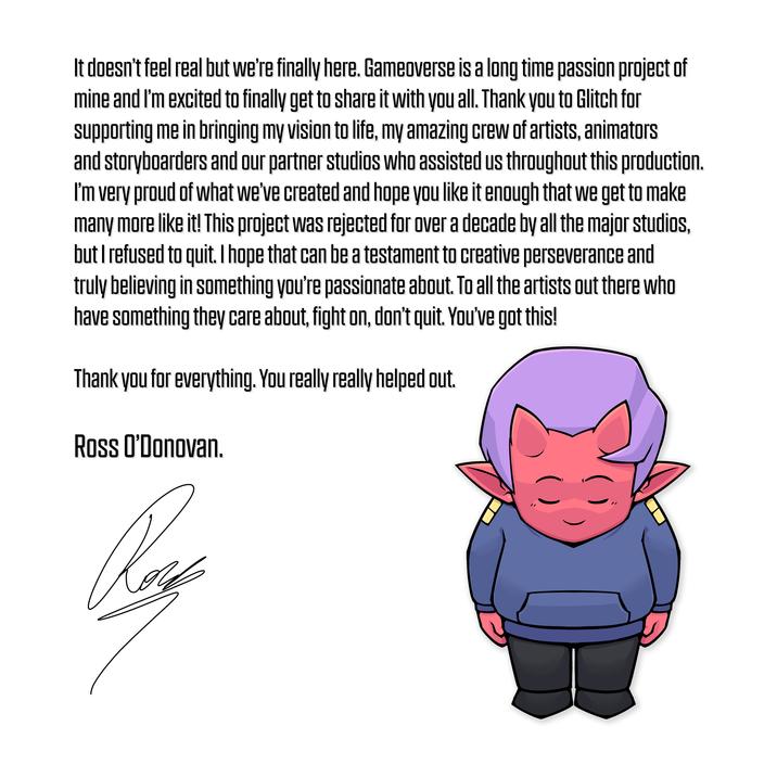 It doesn't feel real but we're finally here. Gameoverse is a long time passion project of mine and I'm excited to finally get to share it with you all. Thank you to Glitch for supporting me in bringing my vision to life, my amazing crew of artists, animators and storyboarders and our partner studios who assisted us throughout this production. I'm very proud of what we've created and hope you like it enough that we get to make many more like it! This project was rejected for over a decade by all the major studios, but I refused to quit. I hope that can be a testament to creative perseverance and truly believing in something you're passionate about. To all the artists out there who have something they care about, fight on, don't quit. You've got this! Thank you for everything. You really really helped out. Ross O'Donovan.