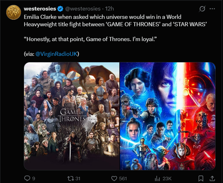 westerosies @westerosies - 12h 0 Emilia Clarke when asked which universe would win in a World Heavyweight title fight between 'GAME OF THRONES' and 'STAR WARS' "Honestly, at that point, Game of Thrones. I'm loyal." (via: @VirginRadioUK) GAME OF THRONES [ 31 561 ili 23K