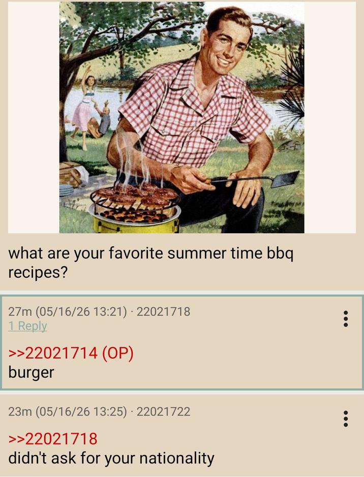 what are your favorite summer time bbq recipes? 27m (05/16/26 13:21) 22021718 1 Reply >>22021714 (OP) burger 23m (05/16/26 13:25) 22021722 >>22021718 didn't ask for your nationality